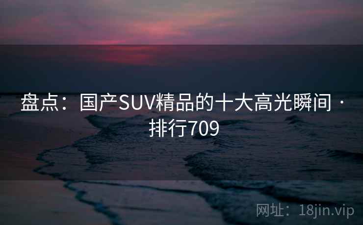盘点：国产SUV精品的十大高光瞬间 · 排行709