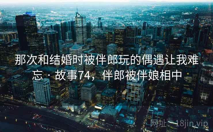 那次和结婚时被伴郎玩的偶遇让我难忘 · 故事74，伴郎被伴娘相中