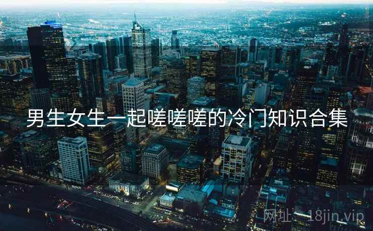 详细阅读:男生女生一起嗟嗟嗟的冷门知识合集 男生女生一起嗟嗟嗟的冷门知识合集